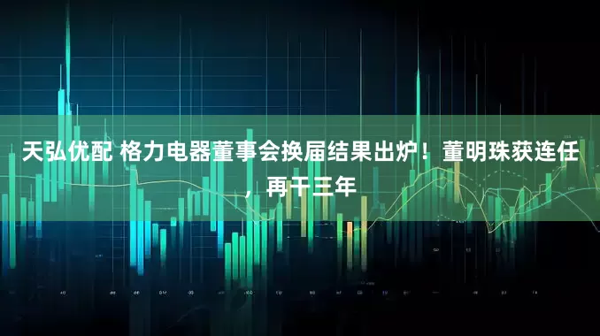 天弘优配 格力电器董事会换届结果出炉！董明珠获连任，再干三年