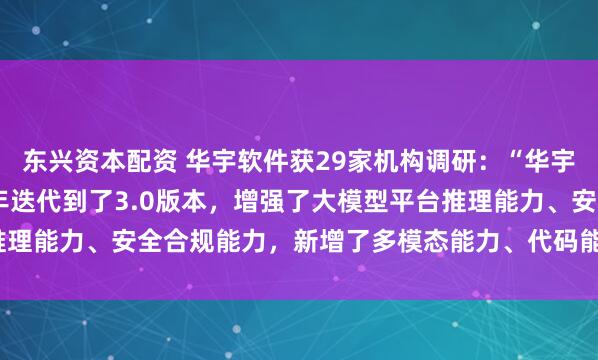 东兴资本配资 华宇软件获29家机构调研：“华宇万象大模型”在2024年迭代到了3.0版本，增强了大模型平台推理能力、安全合规能力，新增了多模态能力、代码能力（附调研问答）
