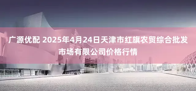 广源优配 2025年4月24日天津市红旗农贸综合批发市场有限公司价格行情
