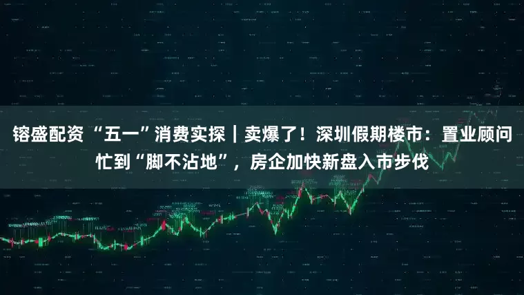 镕盛配资 “五一”消费实探｜卖爆了！深圳假期楼市：置业顾问忙到“脚不沾地”，房企加快新盘入市步伐