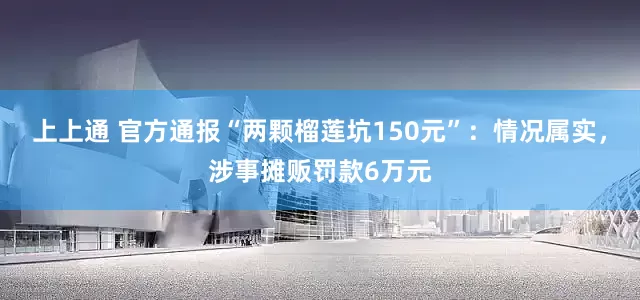 上上通 官方通报“两颗榴莲坑150元”：情况属实，涉事摊贩罚款6万元