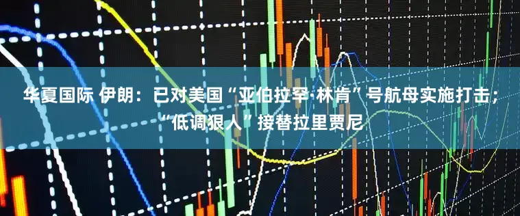 华夏国际 伊朗：已对美国“亚伯拉罕·林肯”号航母实施打击；“低调狠人”接替拉里贾尼